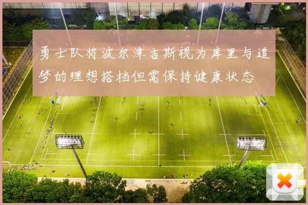 勇士队将波尔津吉斯视为库里与追梦的理想搭档但需保持健康状态