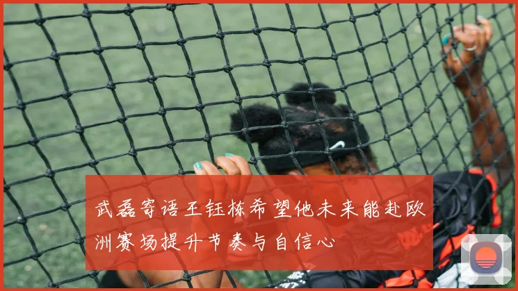 武磊寄语王钰栋希望他未来能赴欧洲赛场提升节奏与自信心