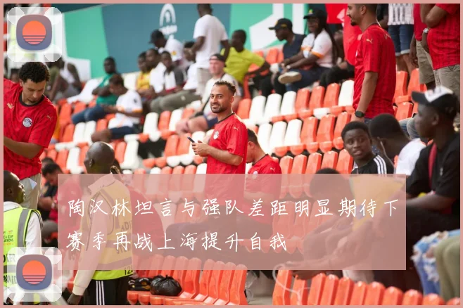陶汉林坦言与强队差距明显期待下赛季再战上海提升自我