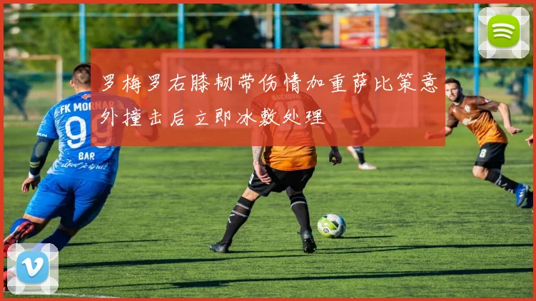 罗梅罗右膝韧带伤情加重萨比策意外撞击后立即冰敷处理