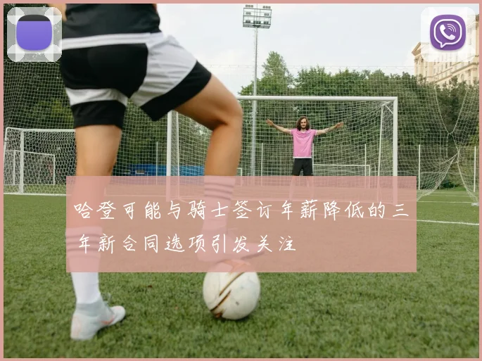 哈登可能与骑士签订年薪降低的三年新合同选项引发关注