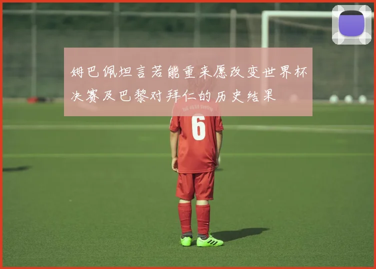 姆巴佩坦言若能重来愿改变世界杯决赛及巴黎对拜仁的历史结果
