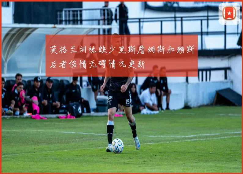 英格兰训练缺少里斯詹姆斯和赖斯后者伤情无碍情况更新
