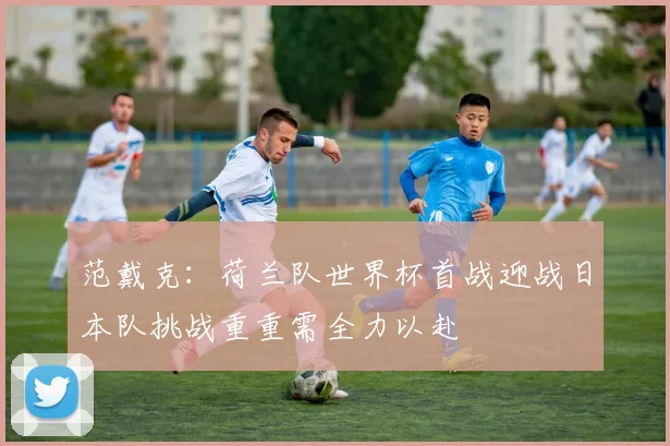 范戴克：荷兰队世界杯首战迎战日本队挑战重重需全力以赴