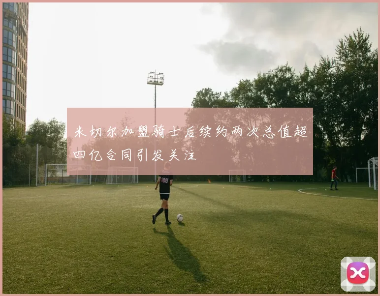 米切尔加盟骑士后续约两次总值超四亿合同引发关注