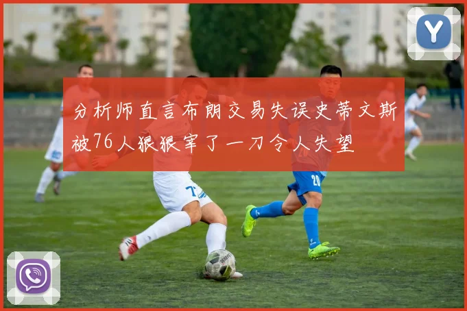 分析师直言布朗交易失误史蒂文斯被76人狠狠宰了一刀令人失望