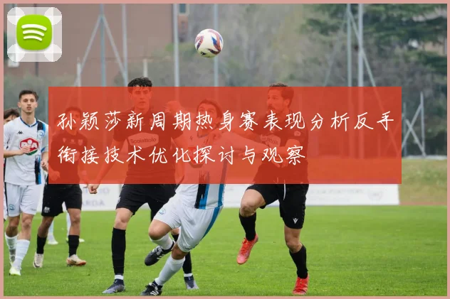 孙颖莎新周期热身赛表现分析反手衔接技术优化探讨与观察