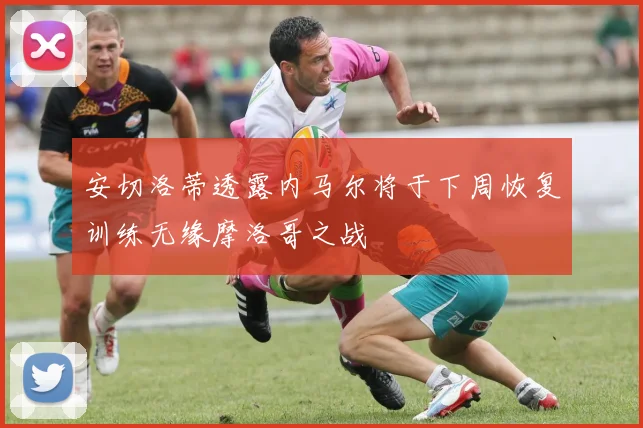 安切洛蒂透露内马尔将于下周恢复训练无缘摩洛哥之战