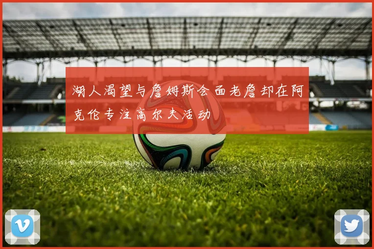 湖人渴望与詹姆斯会面老詹却在阿克伦专注高尔夫活动