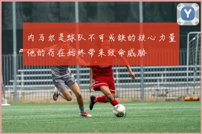 内马尔是球队不可或缺的核心力量他的存在始终带来致命威胁