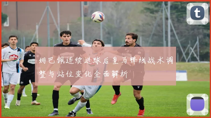 姆巴佩连续进球后皇马锋线战术调整与站位变化全面解析