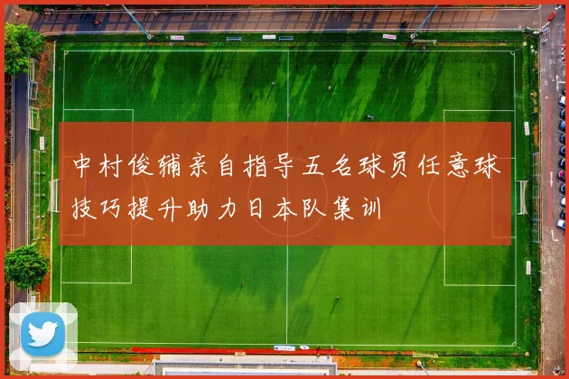 中村俊辅亲自指导五名球员任意球技巧提升助力日本队集训