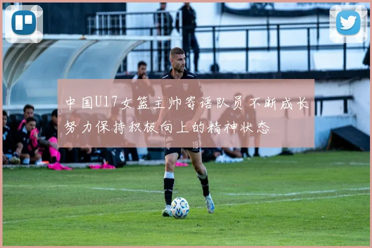 中国U17女篮主帅寄语队员不断成长努力保持积极向上的精神状态
