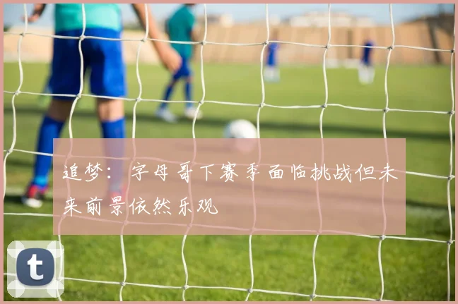 追梦：字母哥下赛季面临挑战但未来前景依然乐观