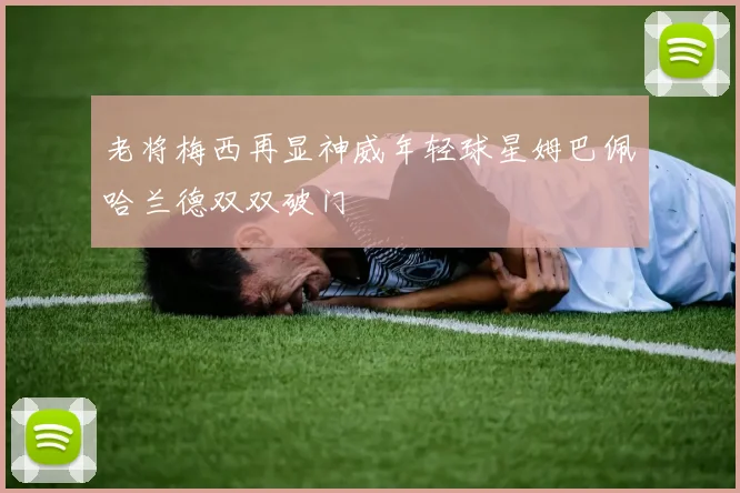老将梅西再显神威年轻球星姆巴佩哈兰德双双破门