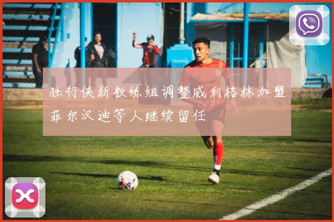 独行侠新教练组调整威利格林加盟菲尔汉迪等人继续留任