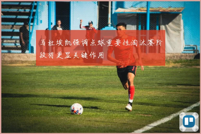 马杜埃凯强调点球重要性淘汰赛阶段将更显关键作用